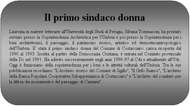 Rettangolo arrotondato: Il primo sindaco donna 
Laureata in materie letterarie all'Universit degli Studi di Perugia, Silvana Tommasoni, ha prestato servizio presso la Soprintendenza Archivistica per l'Umbria e poi presso la Soprintendenza per i beni architettonici, il paesaggio, il patrimonio storico, artistico ed demoetnoantropologico dell'Umbria. E' stata il primo sindaco donna del Comune di Costacciaro: carica ricoperta dal 1990 al 1995. Iscritta al partito della Democrazia Cristiana,  entrata nel Comitato provinciale della Dc nel 1991. Ha aderito successivamente negli anni 1996-97 al Cdu e attualmente all'Udc. Oggi  funzionario della soprintendenza per i beni e le attivit culturali dell'Umbria. Tra le sue pubblicazioni ricordiamo "L'Archivio storico del Comune di Sigillo", "Il Grifo Bianco", "L'archivio della Banca Popolare Cooperativa Subappenninica di Costacciaro" e "L'archivio del comitato per la difesa dei monumenti e del paesaggio di Cannara".
 
